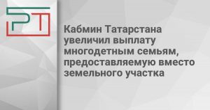 Кабмин Татарстана увеличил выплату многодетным семьям, предоставляемую вместо земельного участка