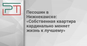 Песошин в Нижнекамске: «Собственная квартира кардинально меняет жизнь к лучшему»