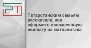 Татарстанским семьям рассказали, как оформить ежемесячную выплату из маткапитала